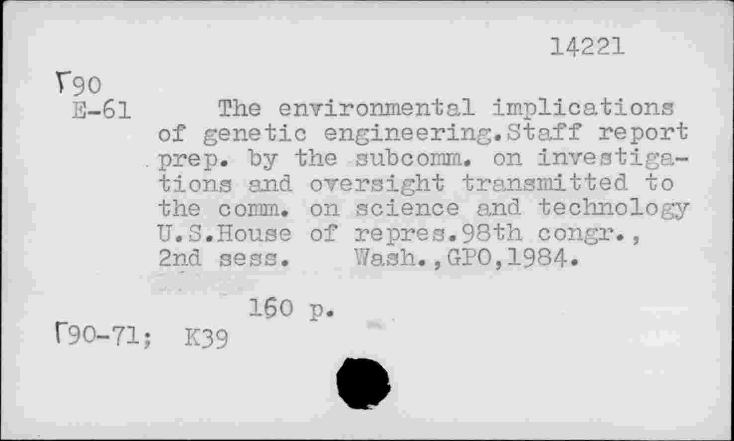 ﻿14221
V90
E-61 The environmental implications of genetic engineering.Staff report prep, by the subcomm, on investigations and oversight transmitted to the comm, on science and technology U.S.House of repres.98th congr., 2nd sess. Wash.,GPO,1984»
160 p. r90-71; K39